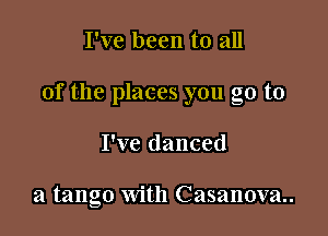 I've been to all

of the places you go to

I've danced

a tango with Casanova