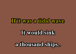 If it was a tidal wave

It would sink

a thousand ships..