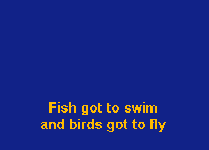 Fish got to swim
and birds got to fly