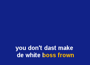 you don't dast make
de white boss frown