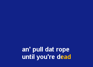 an' pull dat rope
until you're dead