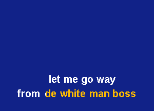 let me go way
from de white man boss