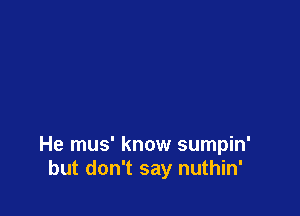 He mus' know sumpin'
but don't say nuthin'