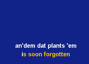 an'dem dat plants 'em
is soon forgotten