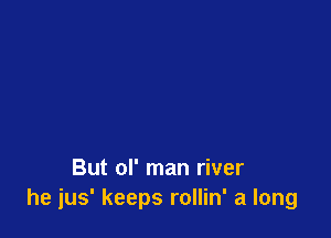 But ol' man river
he jus' keeps rollin' a long