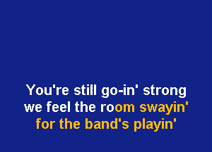 You're still go-in' strong
we feel the room swayin'
for the band's playin'