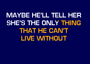 MAYBE HE'LL TELL HER
SHE'S THE ONLY THING
THAT HE CAN'T
LIVE WITHOUT