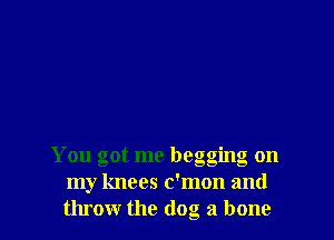 You got me begging on
my knees c'mon and
throw the (log a bone