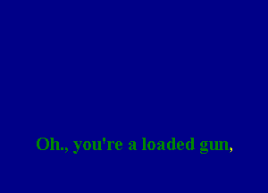 011., you're a loaded gun,