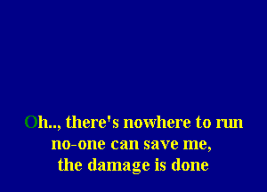 0h.., there's nowhere to run
no-one can save me,
the damage is done