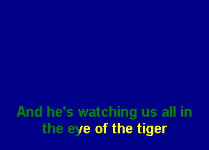 And he's watching us all in
the eye of the tiger