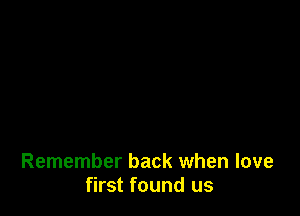 Remember back when love
first found us