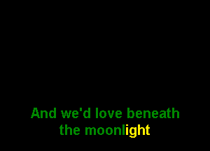 And we'd love beneath
the moonlight