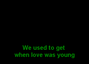 We used to get
when love was young