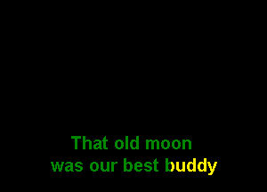 That old moon
was our best buddy