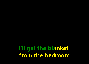I'll get the blanket
from the bedroom