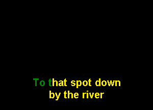 To that spot down
by the river