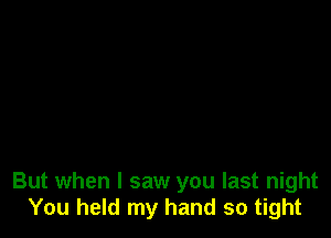 But when I saw you last night
You held my hand so tight