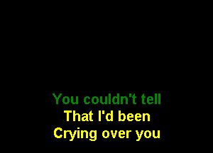 You couldn't tell
That I'd been
Crying over you