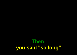 Then
you said so long