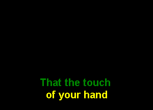 That the touch
of your hand