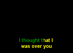 I thought that I
was over you