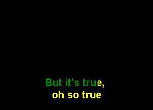 But it's true,
oh so true