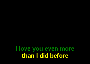 I love you even more
than I did before