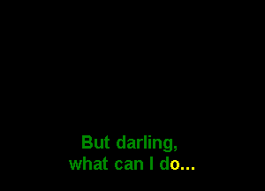 But darling,
what can I do...