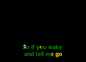 So if you wake
and tell me go