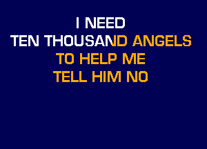 I NEED
TEN THOUSAND ANGELS
TO HELP ME

TELL HIM N0