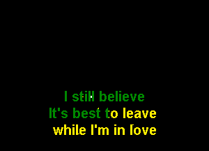 I stiH believe
It's best to leave
while I'm in love