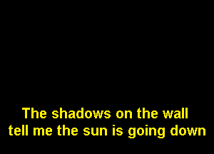 The shadows on the wall
tell me the sun is going down