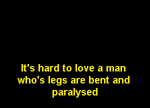 It's hard to love a man
who's legs are bent and
paralysed