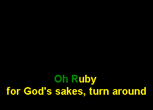 Oh Ruby
for God's sakes, turn around
