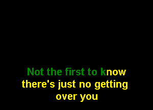 Not the first to know
there's just no getting
over you