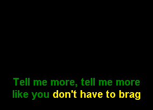 Tell me more, tell me more
like you don't have to brag