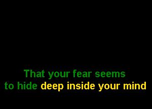 That your fear seems
to hide deep inside your mind