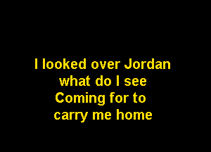 I looked over Jordan

what do I see
Coming for to
carry me home
