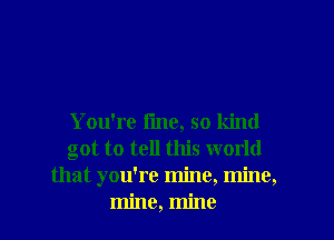 You're fine, so kind
got to tell this world
that you're mine, mine,
mine, mine