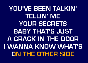 YOU'VE BEEN TALKIN'
TELLIM ME
YOUR SECRETS
BABY THAT'S JUST
A CRACK IN THE DOOR
I WANNA KNOW WHATS
ON THE OTHER SIDE