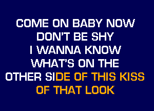 COME ON BABY NOW
DON'T BE SHY
I WANNA KNOW
WHATS ON THE
OTHER SIDE OF THIS KISS
OF THAT LOOK