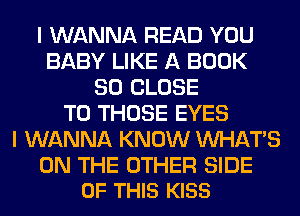 I WANNA READ YOU
BABY LIKE A BOOK
SO CLOSE
TO THOSE EYES
I WANNA KNOW WHATS

ON THE OTHER SIDE
OF THIS KISS