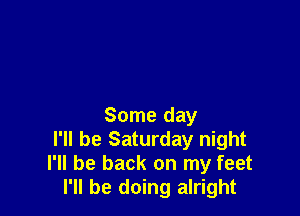 Some day
I'll be Saturday night
I'll be back on my feet
I'll be doing alright