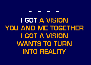 I GOT A VISION
YOU AND ME TOGETHER
I GOT A VISION
WANTS TO TURN
INTO REALITY