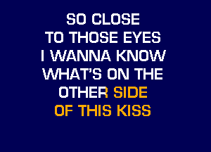 SO CLOSE
TO THOSE EYES
I WANNA KNOW
WHAT'S ON THE

OTHER SIDE
OF THIS KISS