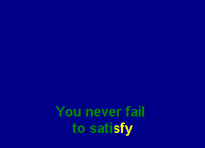 You never fail
to satisfy