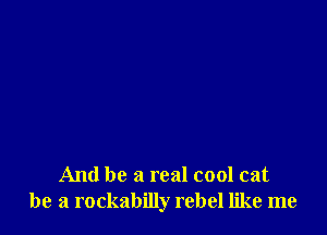 And be a real cool cat
be a rockabilly rebel like me