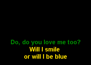 Do, do you love me too?
Will I smile
or will I be blue