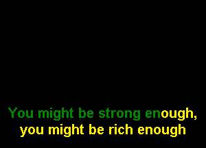 You might be strong enough,
you might be rich enough